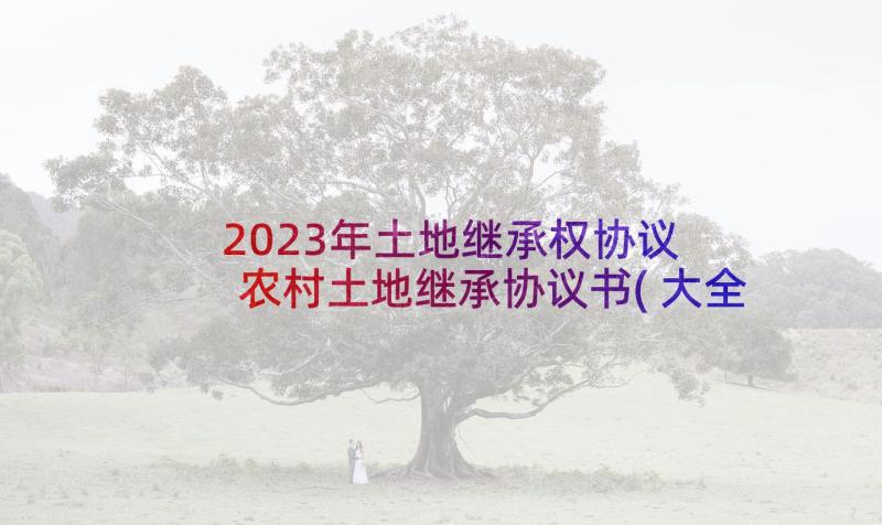 2023年土地继承权协议 农村土地继承协议书(大全5篇)