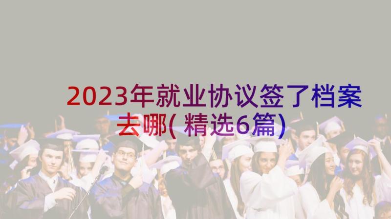 2023年就业协议签了档案去哪(精选6篇)