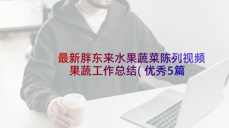 最新胖东来水果蔬菜陈列视频 果蔬工作总结(优秀5篇)