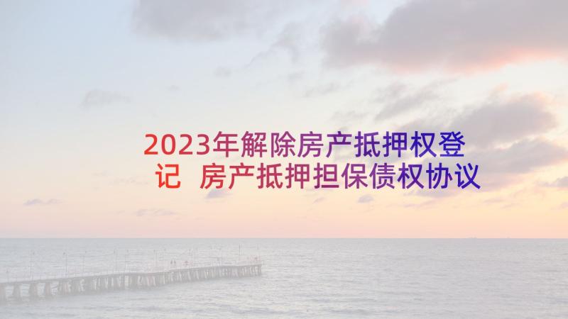 2023年解除房产抵押权登记 房产抵押担保债权协议(大全9篇)