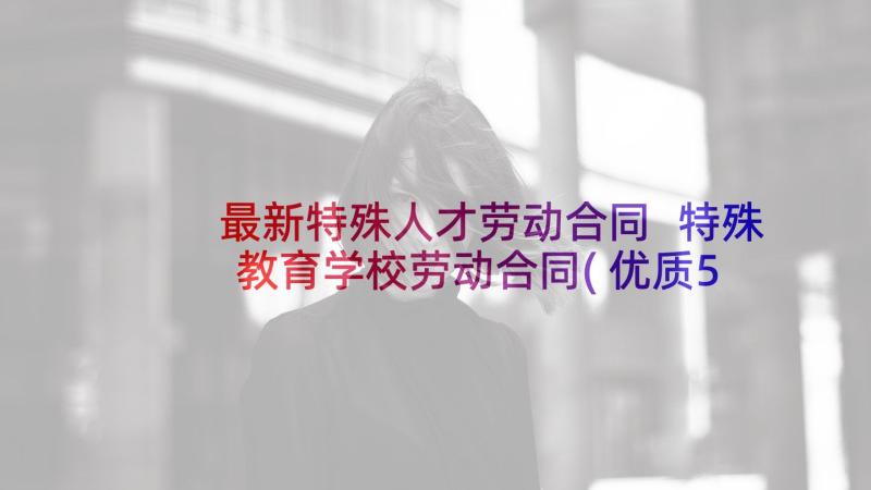 最新特殊人才劳动合同 特殊教育学校劳动合同(优质5篇)