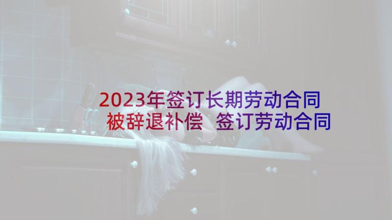 2023年签订长期劳动合同被辞退补偿 签订劳动合同(优秀5篇)