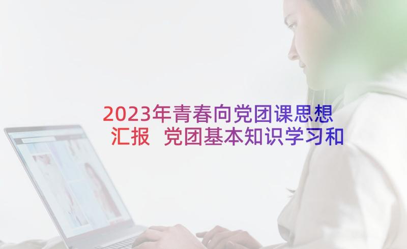 2023年青春向党团课思想汇报 党团基本知识学习和社会实践思想汇报(实用5篇)