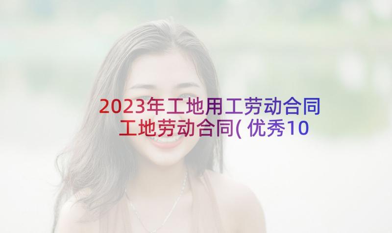 2023年工地用工劳动合同 工地劳动合同(优秀10篇)