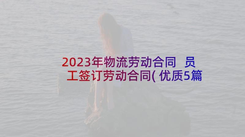 2023年物流劳动合同 员工签订劳动合同(优质5篇)