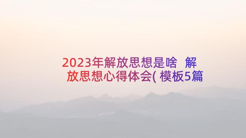 2023年解放思想是啥 解放思想心得体会(模板5篇)
