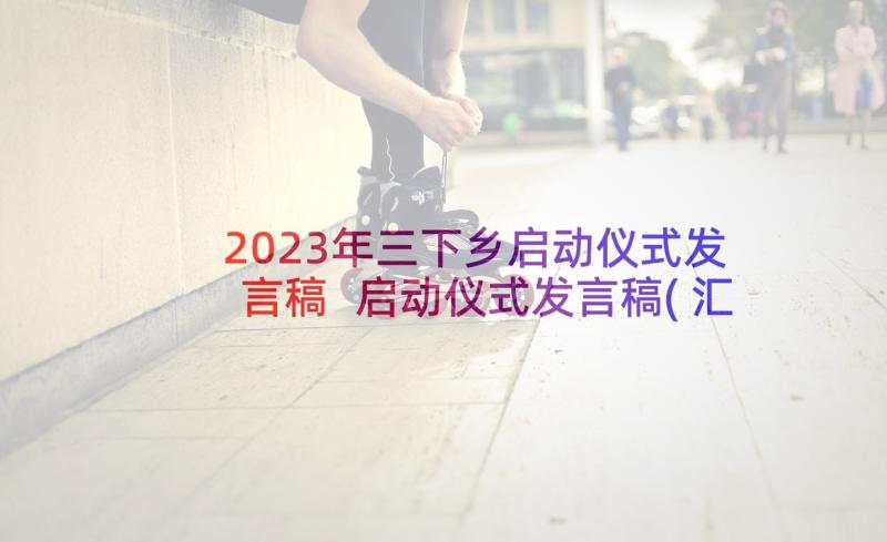 2023年三下乡启动仪式发言稿 启动仪式发言稿(汇总5篇)