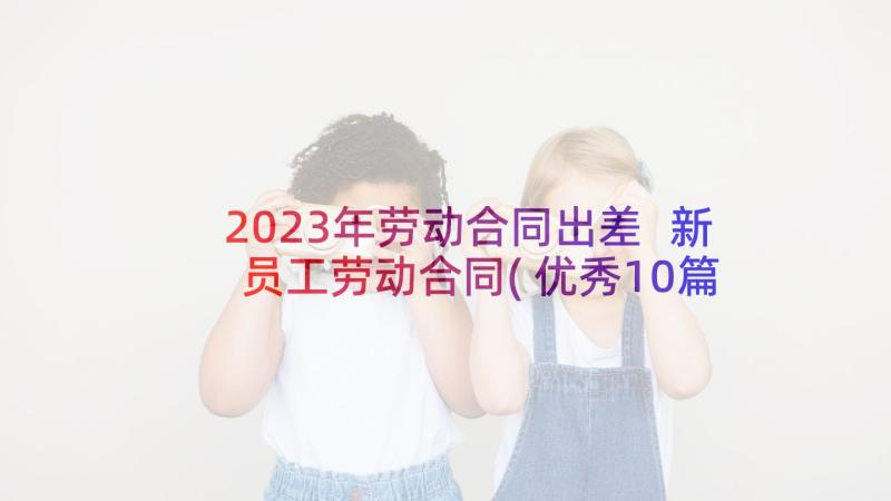 2023年劳动合同出差 新员工劳动合同(优秀10篇)