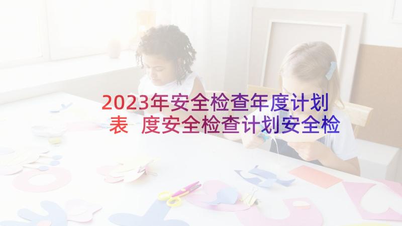 2023年安全检查年度计划表 度安全检查计划安全检查计划安排表(大全5篇)