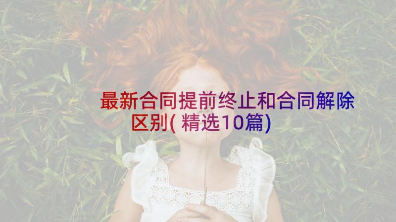 最新合同提前终止和合同解除区别(精选10篇)