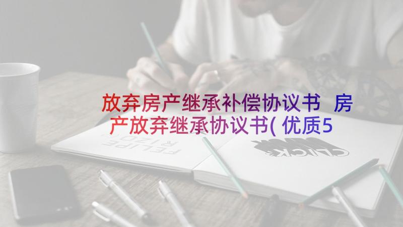 放弃房产继承补偿协议书 房产放弃继承协议书(优质5篇)