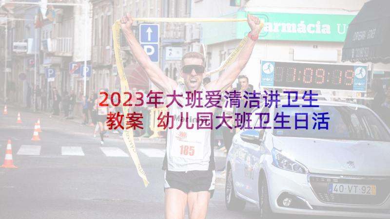 2023年大班爱清洁讲卫生教案 幼儿园大班卫生日活动方案(通用10篇)