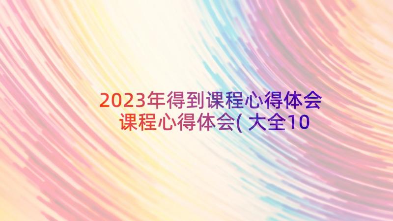 2023年得到课程心得体会 课程心得体会(大全10篇)