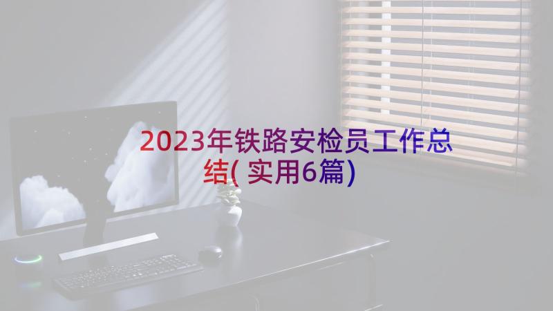 2023年铁路安检员工作总结(实用6篇)