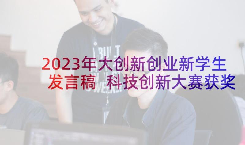 2023年大创新创业新学生发言稿 科技创新大赛获奖学生代表发言稿(汇总5篇)