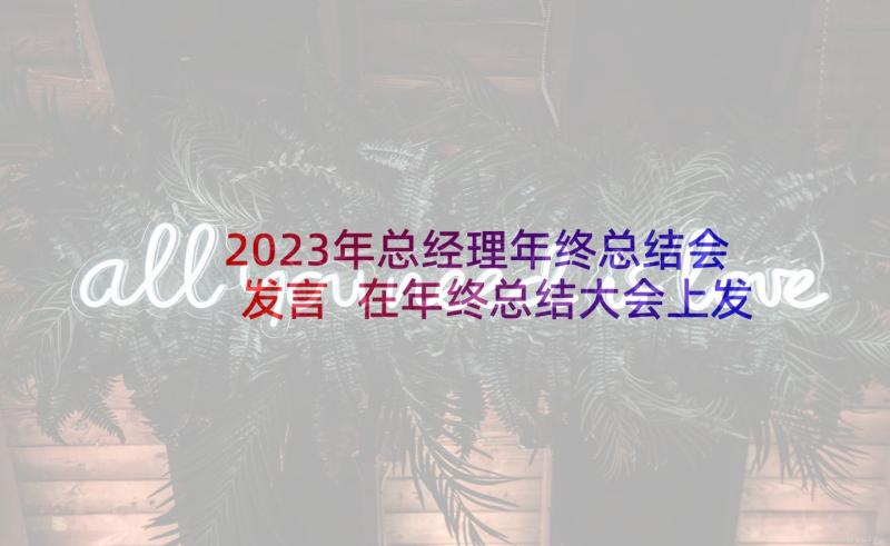 2023年总经理年终总结会发言 在年终总结大会上发言稿(实用5篇)