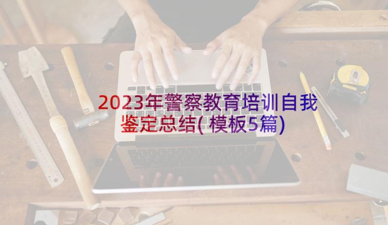 2023年警察教育培训自我鉴定总结(模板5篇)