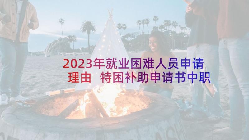 2023年就业困难人员申请理由 特困补助申请书中职(模板9篇)