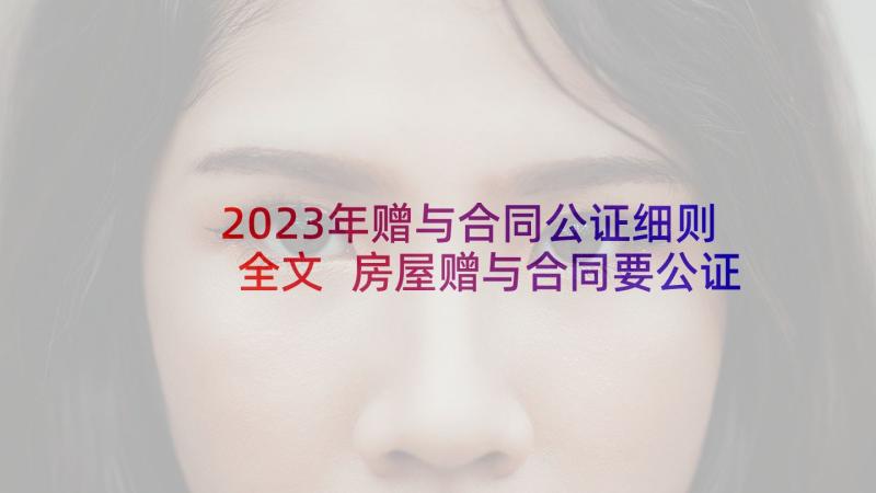 2023年赠与合同公证细则全文 房屋赠与合同要公证吗(大全5篇)