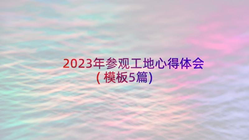 2023年参观工地心得体会(模板5篇)