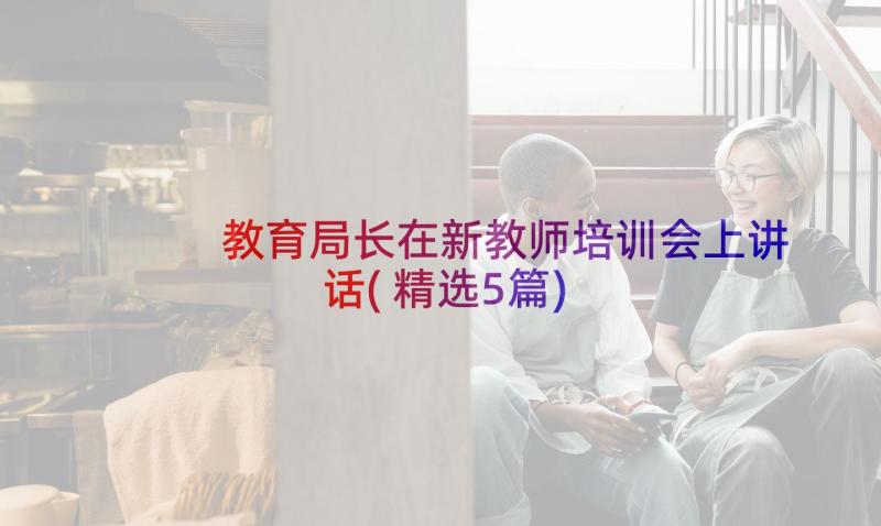 教育局长在新教师培训会上讲话(精选5篇)