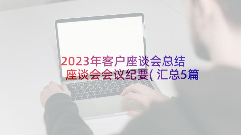 2023年客户座谈会总结 座谈会会议纪要(汇总5篇)