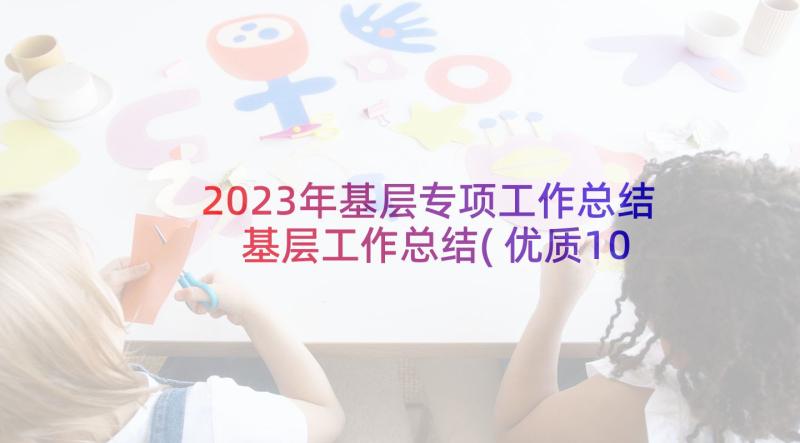 2023年基层专项工作总结 基层工作总结(优质10篇)