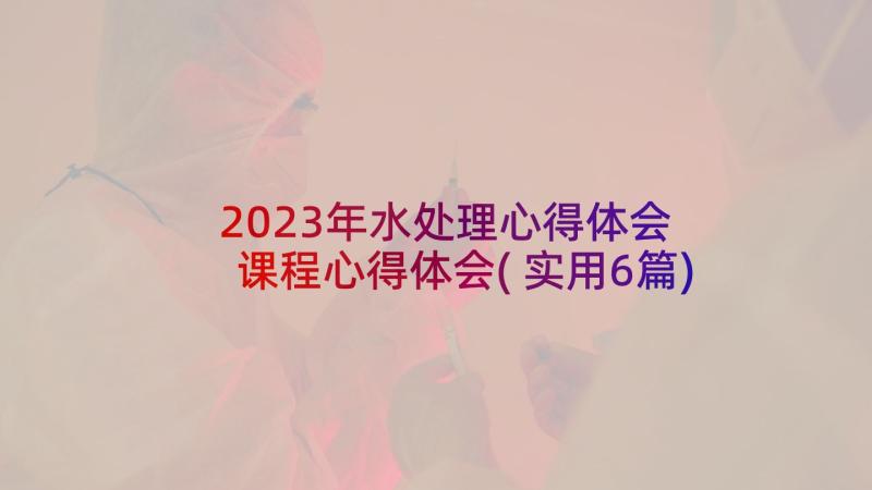 2023年水处理心得体会 课程心得体会(实用6篇)