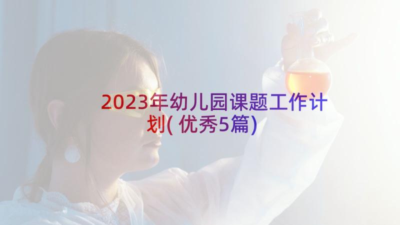 2023年幼儿园课题工作计划(优秀5篇)