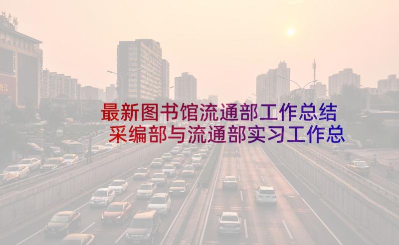 最新图书馆流通部工作总结 采编部与流通部实习工作总结(汇总5篇)