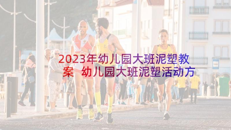 2023年幼儿园大班泥塑教案 幼儿园大班泥塑活动方案(汇总5篇)