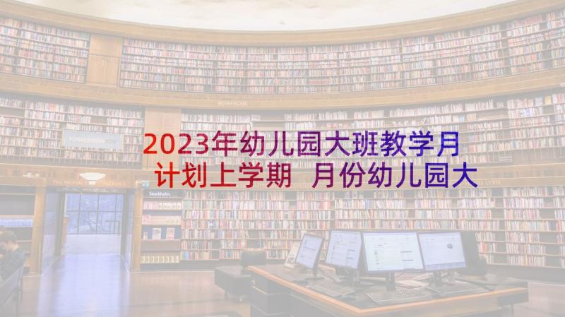 2023年幼儿园大班教学月计划上学期 月份幼儿园大班月计划(大全7篇)