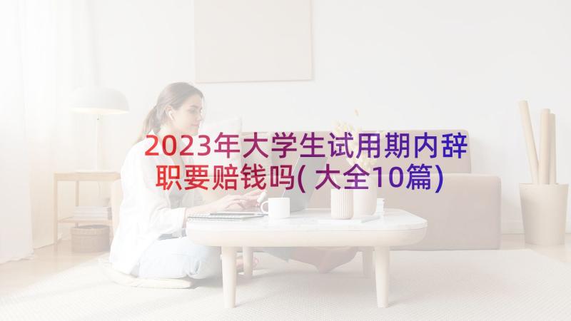 2023年大学生试用期内辞职要赔钱吗(大全10篇)