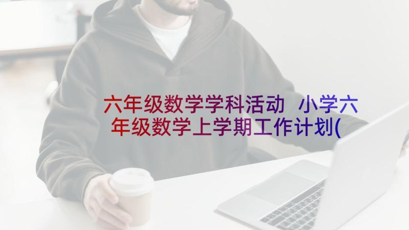 六年级数学学科活动 小学六年级数学上学期工作计划(优秀6篇)