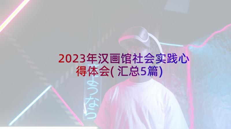 2023年汉画馆社会实践心得体会(汇总5篇)