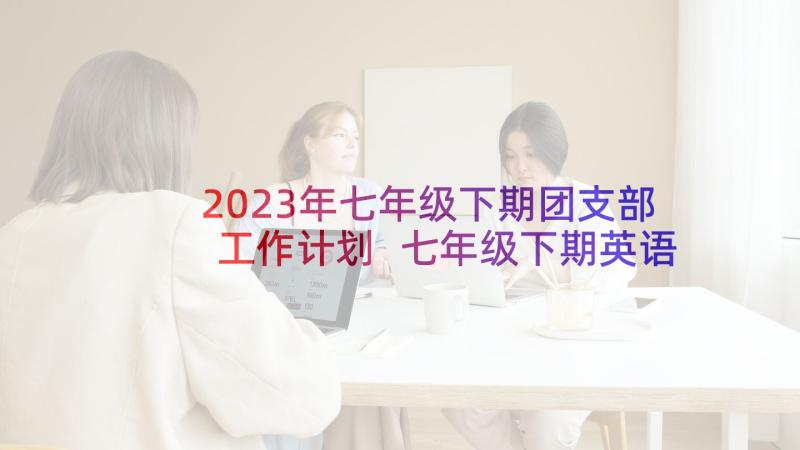 2023年七年级下期团支部工作计划 七年级下期英语教学工作计划(模板5篇)