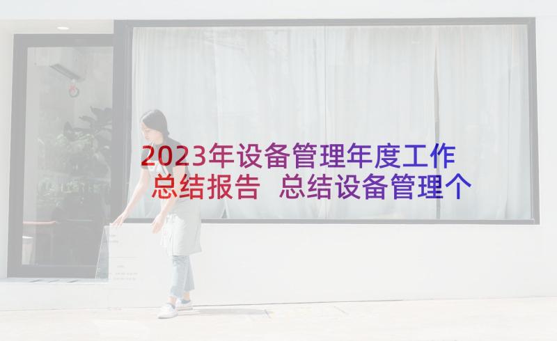 2023年设备管理年度工作总结报告 总结设备管理个人工作总结集锦(模板6篇)