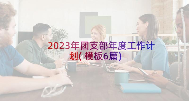 2023年团支部年度工作计划(模板6篇)