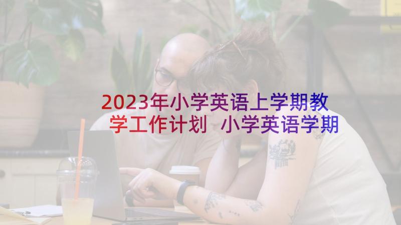 2023年小学英语上学期教学工作计划 小学英语学期工作计划(优秀5篇)