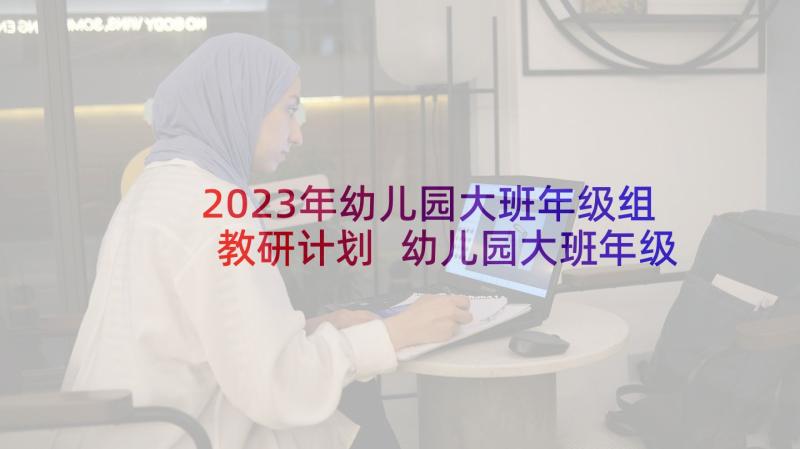 2023年幼儿园大班年级组教研计划 幼儿园大班年级组工作计划(优质7篇)