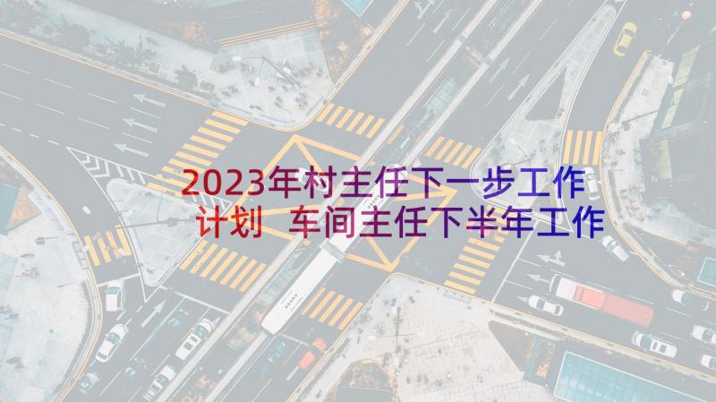 2023年村主任下一步工作计划 车间主任下半年工作计划(优质6篇)