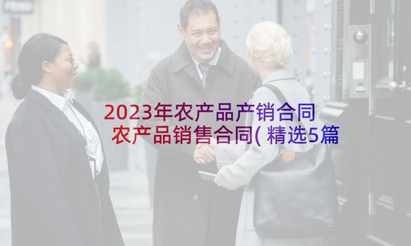 2023年农产品产销合同 农产品销售合同(精选5篇)