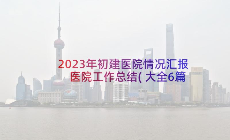 2023年初建医院情况汇报 医院工作总结(大全6篇)