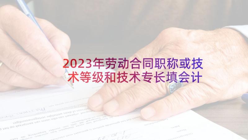 2023年劳动合同职称或技术等级和技术专长填会计 劳动合同合同(模板6篇)