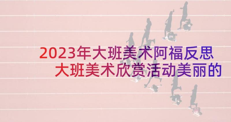 2023年大班美术阿福反思 大班美术欣赏活动美丽的花朵教案(汇总5篇)