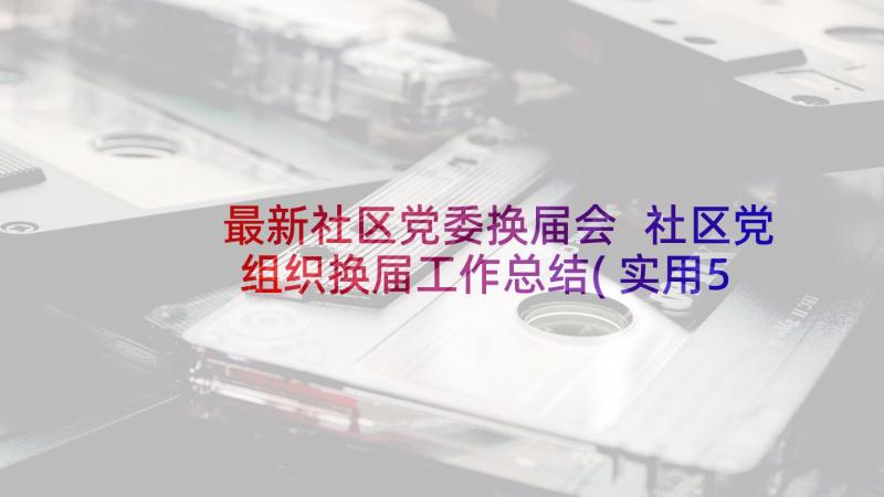 最新社区党委换届会 社区党组织换届工作总结(实用5篇)