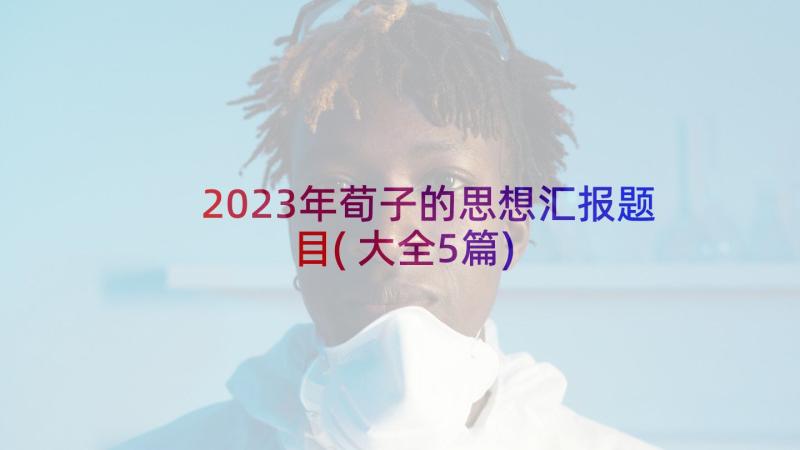 2023年荀子的思想汇报题目(大全5篇)