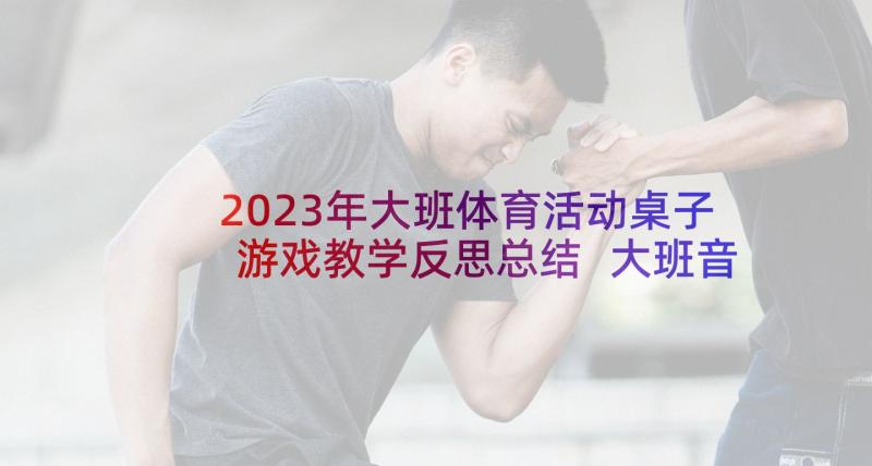 2023年大班体育活动桌子游戏教学反思总结 大班音乐游戏教学反思(模板10篇)