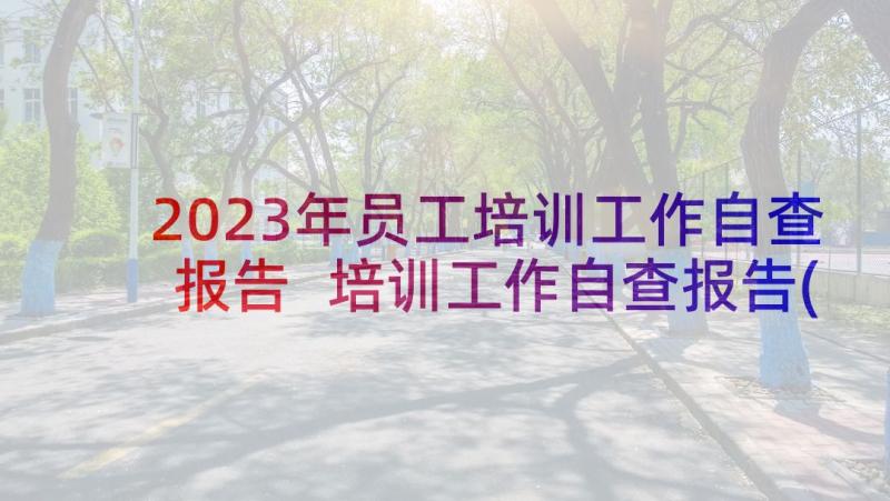 2023年员工培训工作自查报告 培训工作自查报告(精选9篇)