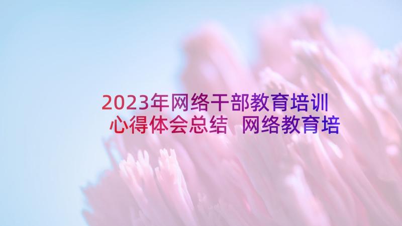 2023年网络干部教育培训心得体会总结 网络教育培训心得体会(优质10篇)